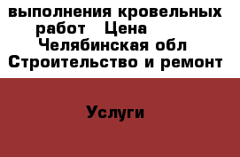 выполнения кровельных работ › Цена ­ 600 - Челябинская обл. Строительство и ремонт » Услуги   